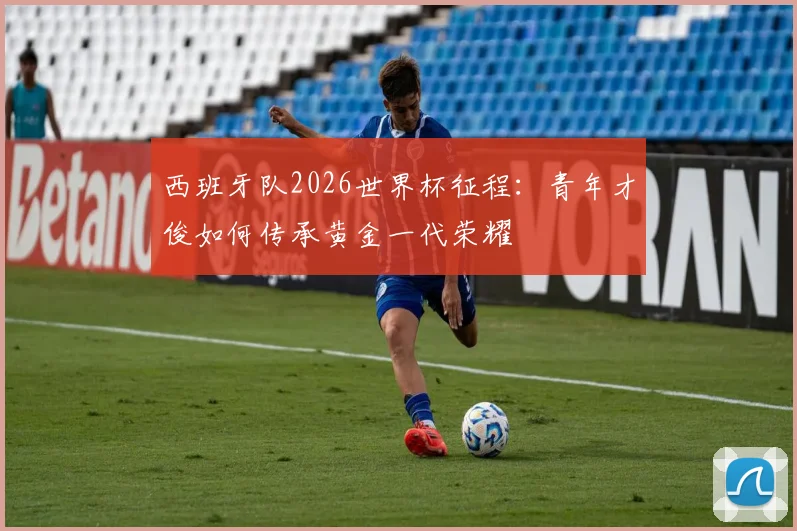 西班牙队2026世界杯征程：青年才俊如何传承黄金一代荣耀