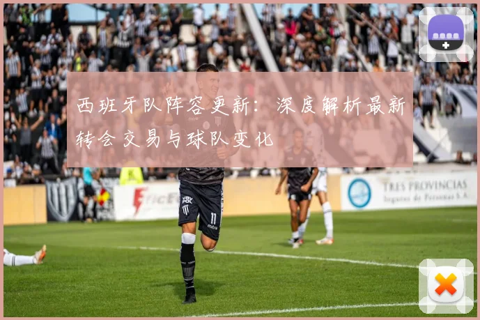 西班牙队阵容更新：深度解析最新转会交易与球队变化