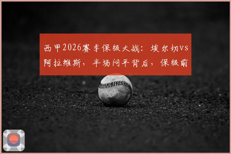 西甲2026赛季保级大战:埃尔切vs阿拉维斯,半场闷平背后,保级前景如何演变?