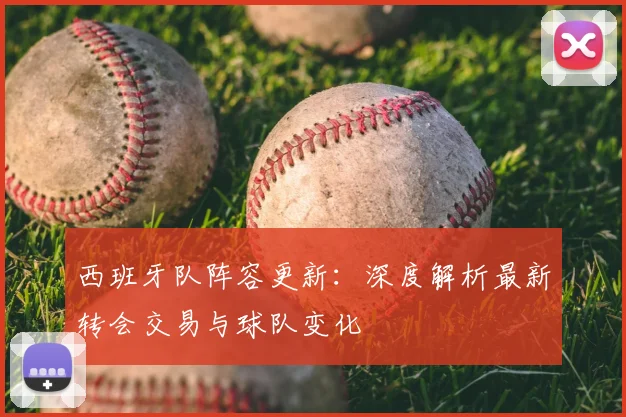 西班牙队阵容更新：深度解析最新转会交易与球队变化