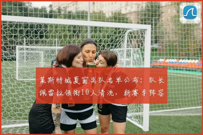莱斯特城夏窗离队名单公布：队长佩雷拉领衔10人清洗，新赛季阵容面临大换血