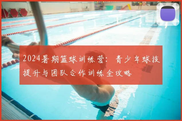 2024暑期篮球训练营：青少年球技提升与团队合作训练全攻略