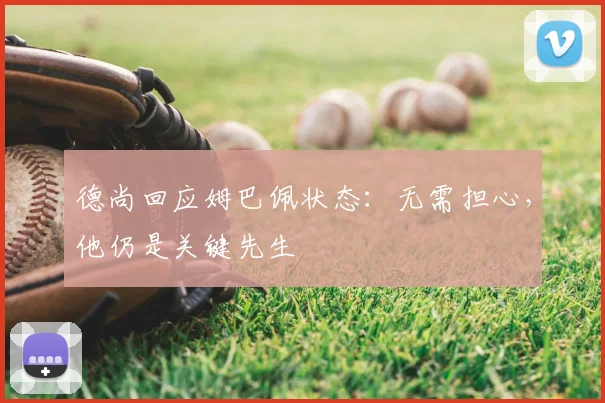 德尚回应姆巴佩状态:无需担心,他仍是关键先生