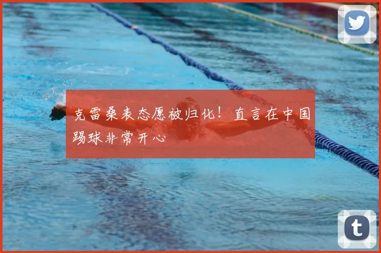克雷桑表态愿被归化！直言在中国踢球非常开心