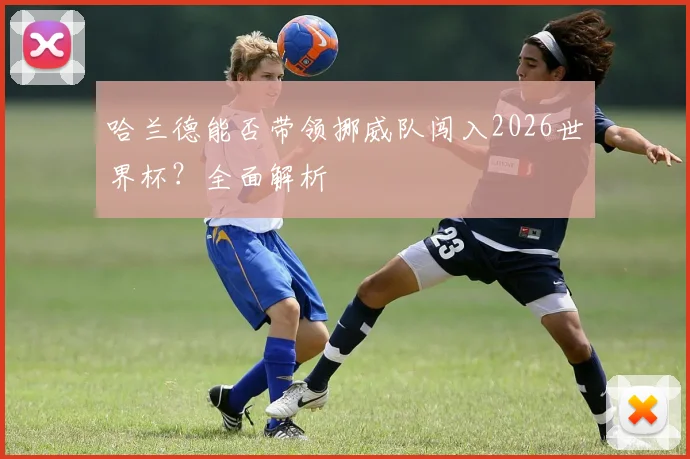 哈兰德能否带领挪威队闯入2026世界杯？全面解析