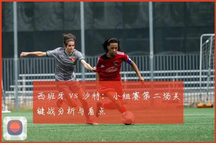 西班牙 vs 沙特：小组赛第二场关键战分析与看点