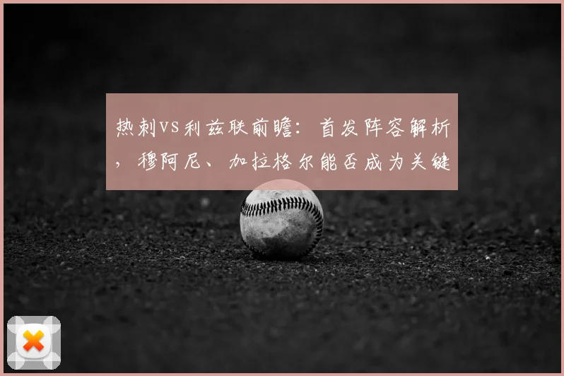 热刺vs利兹联前瞻:首发阵容解析,穆阿尼、加拉格尔能否成为关键先生?