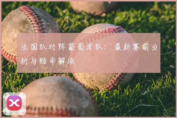 法国队对阵葡萄牙队:最新赛前分析与赔率解读