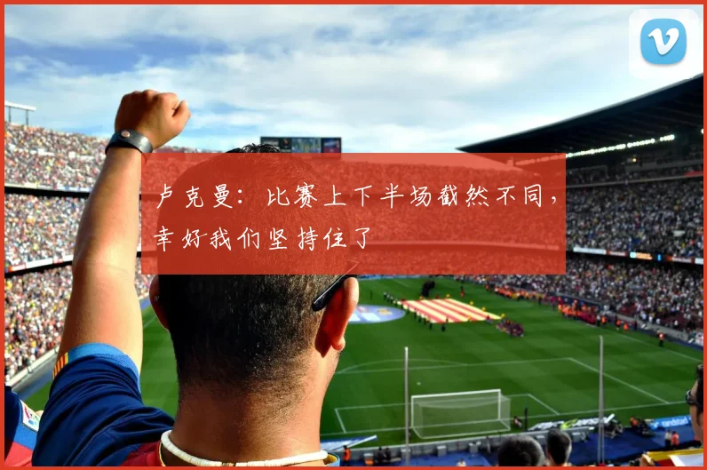 卢克曼：比赛上下半场截然不同，幸好我们坚持住了