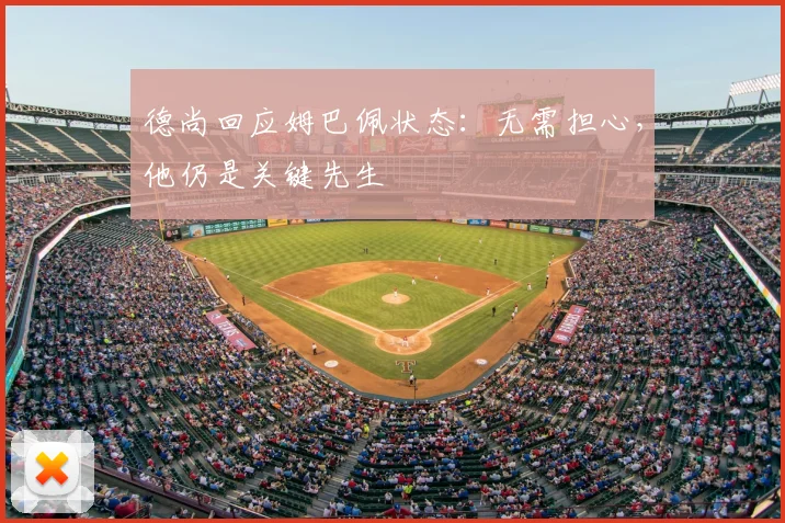 德尚回应姆巴佩状态：无需担心，他仍是关键先生